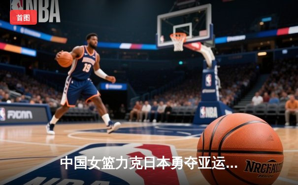 中国女篮力克日本勇夺亚运会金牌，韩旭独砍26分主宰内线