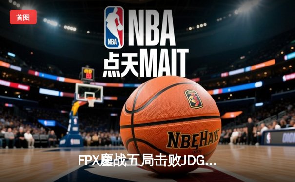 FPX鏖战五局击败JDG，翔掌门霞决胜局暴走斩获MVP