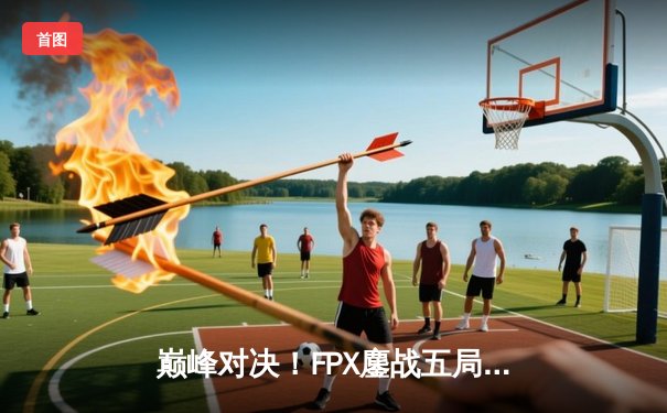 巅峰对决！FPX鏖战五局力克EDG，成功卫冕LPL夏季赛总冠军
